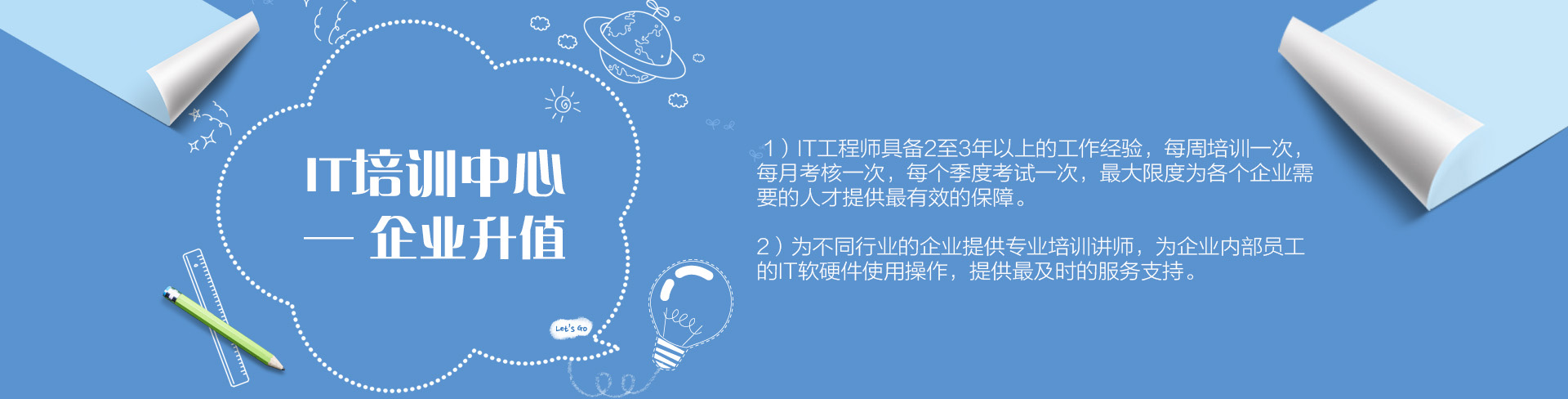 IT培訓(xùn)中心——企業(yè)升值。1）IT工程師具備2至3年以上的工作經(jīng)驗，每周培訓(xùn)一次，每月考核一次，每個季度考試一次，最大限度為各個企業(yè)需要的人才提供最有效的保障。為不同行業(yè)的企業(yè)提供專業(yè)培訓(xùn)講師，為企業(yè)內(nèi)部員工的IT軟硬件使用操作，提供最及時的服務(wù)支持。