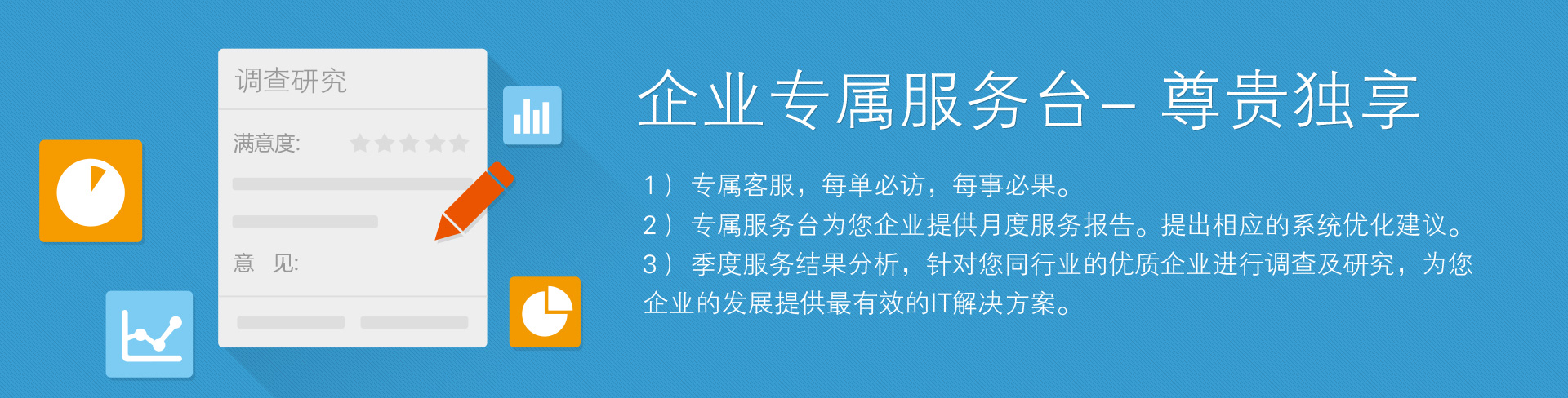 企業(yè)專屬服務(wù)臺——尊貴獨享。1）專屬客服，每單必訪，每事必果。2）專屬服務(wù)臺為您企業(yè)提供月度服務(wù)報告。提出相應(yīng)的系統(tǒng)優(yōu)化建議。3）季度服務(wù)結(jié)果分析，針對您同行業(yè)的優(yōu)質(zhì)企業(yè)進行調(diào)查及研究，為您企業(yè)的發(fā)展提供最有效的IT解決方案。